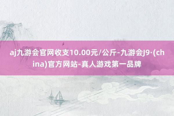 aj九游会官网收支10.00元/公斤-九游会J9·(china)官方网站-真人游戏第一品牌