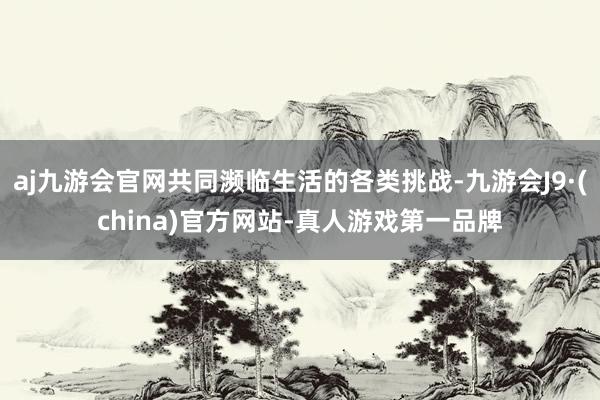 aj九游会官网共同濒临生活的各类挑战-九游会J9·(china)官方网站-真人游戏第一品牌