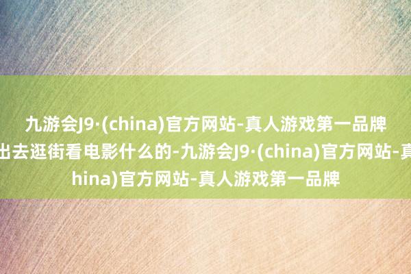 九游会J9·(china)官方网站-真人游戏第一品牌甚而还大概一谈出去逛街看电影什么的-九游会J9·(china)官方网站-真人游戏第一品牌