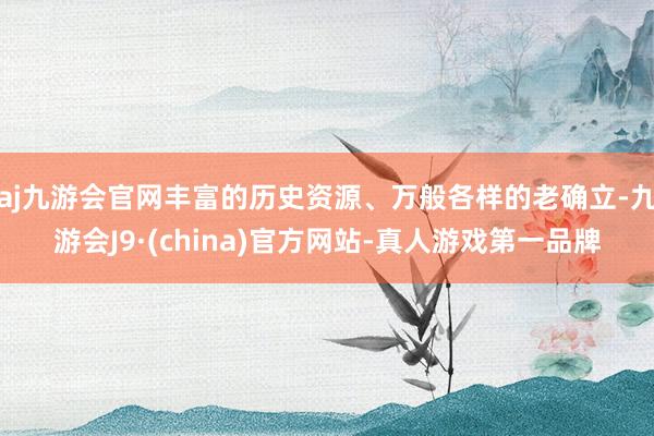 aj九游会官网丰富的历史资源、万般各样的老确立-九游会J9·(china)官方网站-真人游戏第一品牌