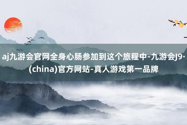 aj九游会官网全身心肠参加到这个旅程中-九游会J9·(china)官方网站-真人游戏第一品牌