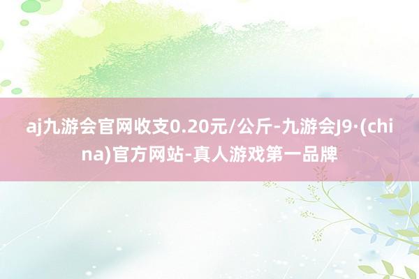 aj九游会官网收支0.20元/公斤-九游会J9·(china)官方网站-真人游戏第一品牌