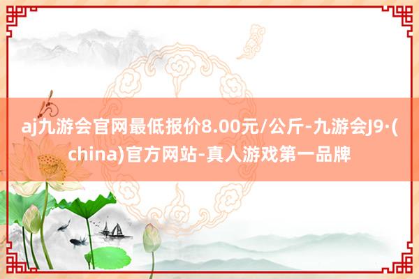 aj九游会官网最低报价8.00元/公斤-九游会J9·(china)官方网站-真人游戏第一品牌