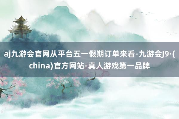 aj九游会官网从平台五一假期订单来看-九游会J9·(china)官方网站-真人游戏第一品牌