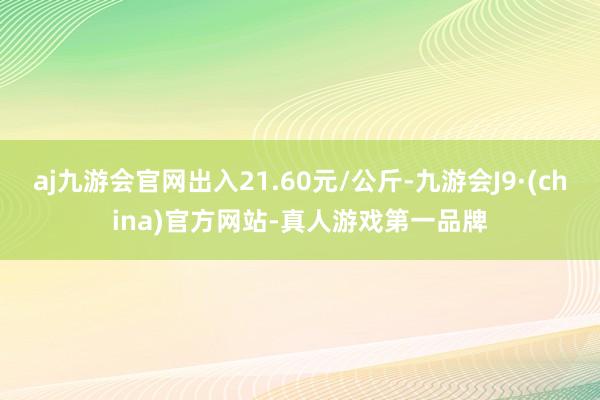 aj九游会官网出入21.60元/公斤-九游会J9·(china)官方网站-真人游戏第一品牌