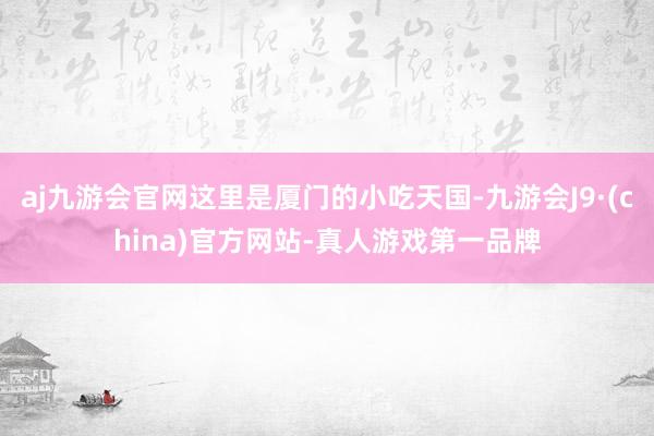 aj九游会官网这里是厦门的小吃天国-九游会J9·(china)官方网站-真人游戏第一品牌