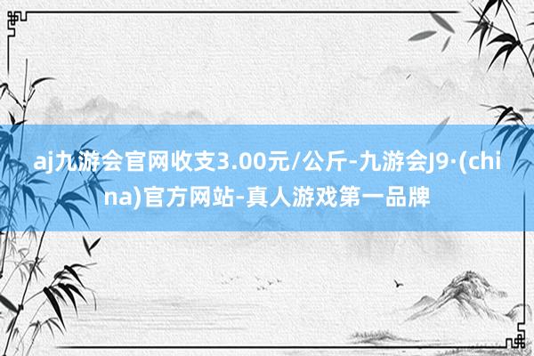 aj九游会官网收支3.00元/公斤-九游会J9·(china)官方网站-真人游戏第一品牌