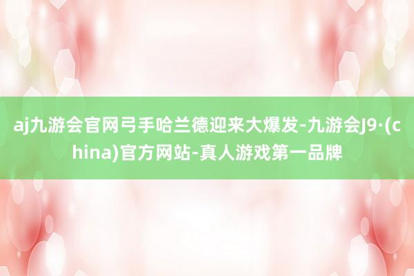 aj九游会官网弓手哈兰德迎来大爆发-九游会J9·(china)官方网站-真人游戏第一品牌