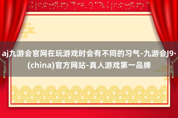 aj九游会官网在玩游戏时会有不同的习气-九游会J9·(china)官方网站-真人游戏第一品牌