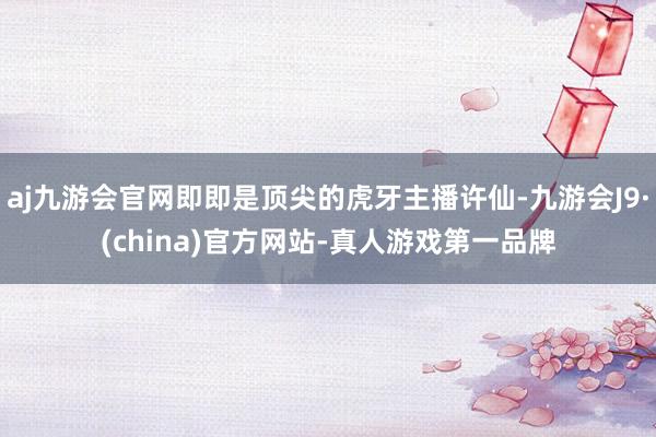 aj九游会官网即即是顶尖的虎牙主播许仙-九游会J9·(china)官方网站-真人游戏第一品牌