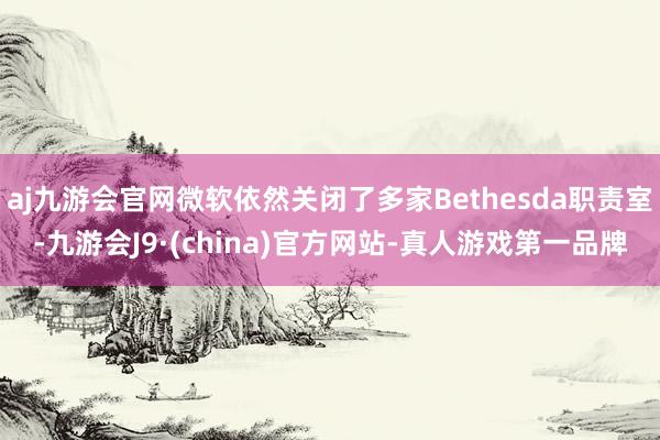 aj九游会官网微软依然关闭了多家Bethesda职责室-九游会J9·(china)官方网站-真人游戏第一品牌