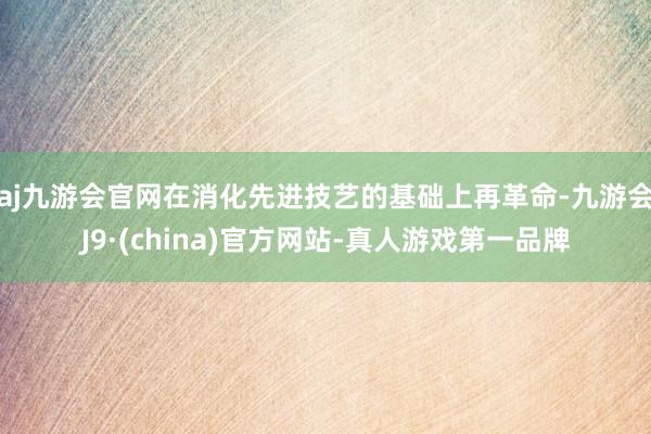 aj九游会官网在消化先进技艺的基础上再革命-九游会J9·(china)官方网站-真人游戏第一品牌
