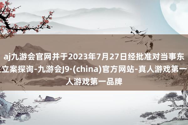 aj九游会官网并于2023年7月27日经批准对当事东谈主立案探询-九游会J9·(china)官方网站-真人游戏第一品牌