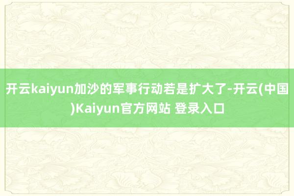 开云kaiyun加沙的军事行动若是扩大了-开云(中国)Kaiyun官方网站 登录入口