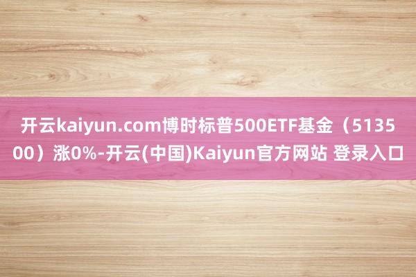 开云kaiyun.com博时标普500ETF基金（513500）涨0%-开云(中国)Kaiyun官方网站 登录入口