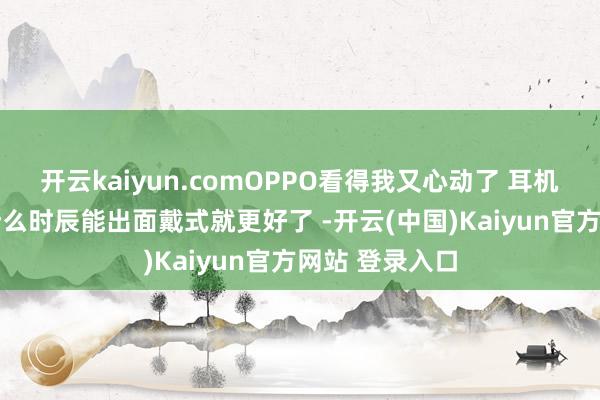 开云kaiyun.comOPPO看得我又心动了 耳机也好漂亮 你什么时辰能出面戴式就更好了 -开云(中国)Kaiyun官方网站 登录入口