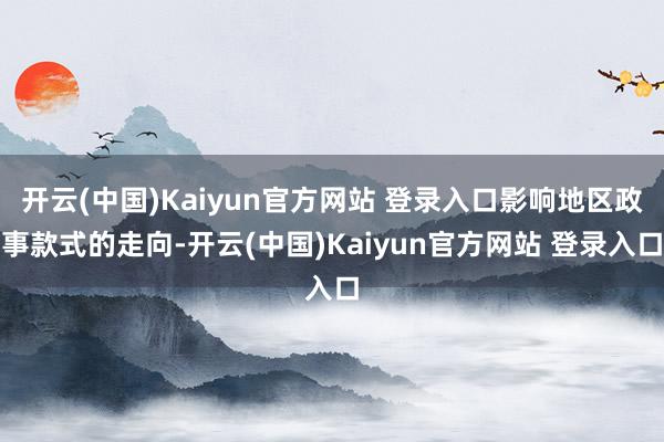 开云(中国)Kaiyun官方网站 登录入口影响地区政事款式的走向-开云(中国)Kaiyun官方网站 登录入口
