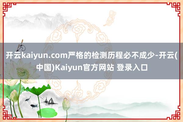 开云kaiyun.com严格的检测历程必不成少-开云(中国)Kaiyun官方网站 登录入口