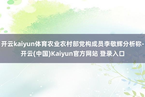 开云kaiyun体育农业农村部党构成员李敬辉分析称-开云(中国)Kaiyun官方网站 登录入口