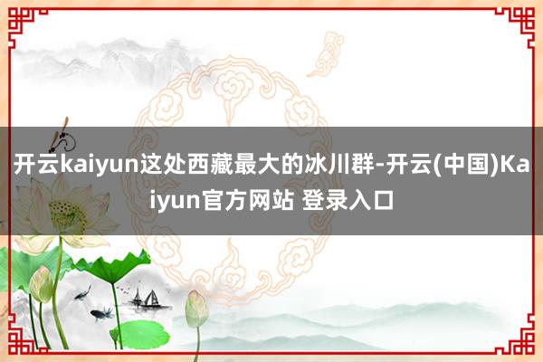 开云kaiyun这处西藏最大的冰川群-开云(中国)Kaiyun官方网站 登录入口