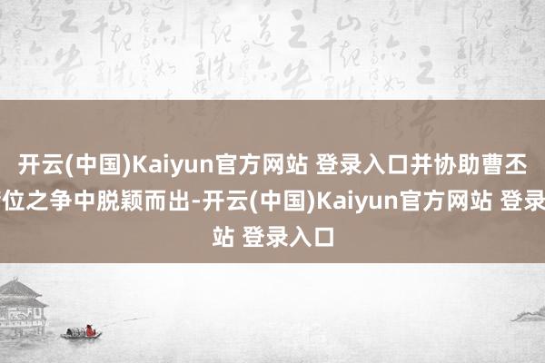开云(中国)Kaiyun官方网站 登录入口并协助曹丕在储位之争中脱颖而出-开云(中国)Kaiyun官方网站 登录入口