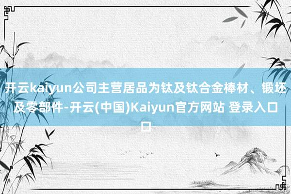 开云kaiyun公司主营居品为钛及钛合金棒材、锻坯及零部件-开云(中国)Kaiyun官方网站 登录入口