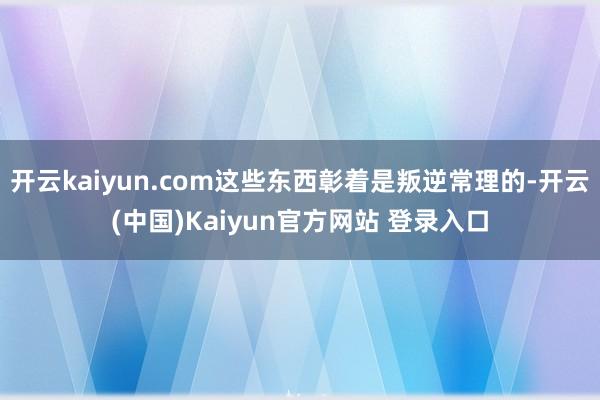 开云kaiyun.com这些东西彰着是叛逆常理的-开云(中国)Kaiyun官方网站 登录入口