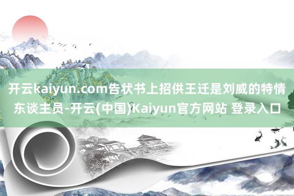 开云kaiyun.com告状书上招供王迁是刘威的特情东谈主员-开云(中国)Kaiyun官方网站 登录入口