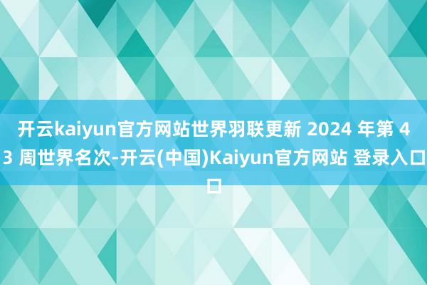 开云kaiyun官方网站世界羽联更新 2024 年第 43 周世界名次-开云(中国)Kaiyun官方网站 登录入口