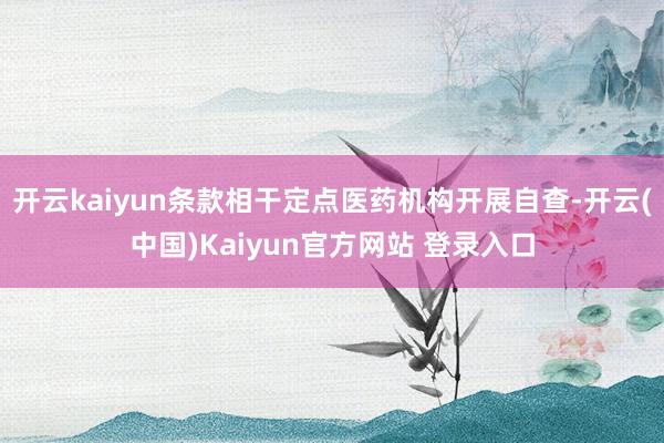 开云kaiyun条款相干定点医药机构开展自查-开云(中国)Kaiyun官方网站 登录入口