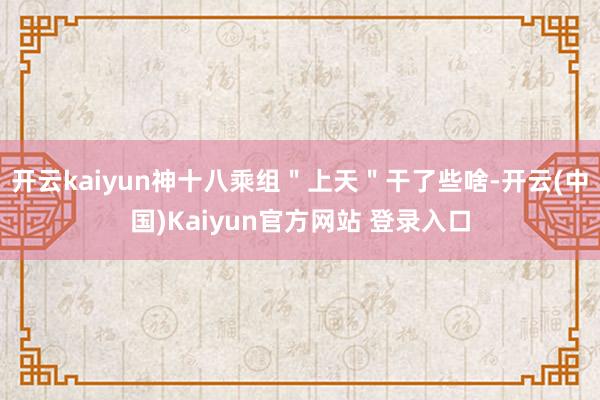 开云kaiyun神十八乘组＂上天＂干了些啥-开云(中国)Kaiyun官方网站 登录入口