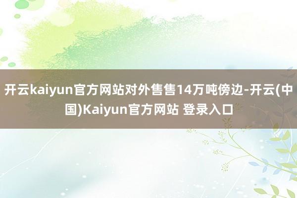 开云kaiyun官方网站对外售售14万吨傍边-开云(中国)Kaiyun官方网站 登录入口