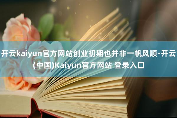 开云kaiyun官方网站创业初期也并非一帆风顺-开云(中国)Kaiyun官方网站 登录入口