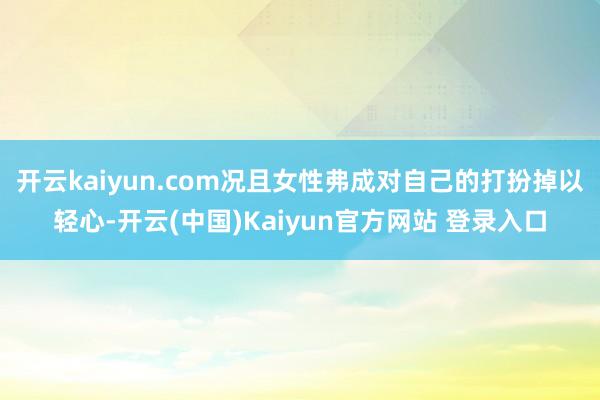 开云kaiyun.com况且女性弗成对自己的打扮掉以轻心-开云(中国)Kaiyun官方网站 登录入口