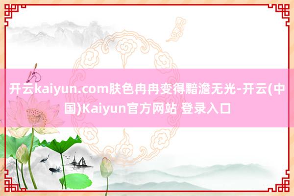 开云kaiyun.com肤色冉冉变得黯澹无光-开云(中国)Kaiyun官方网站 登录入口