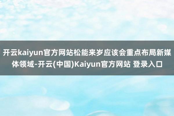 开云kaiyun官方网站松能来岁应该会重点布局新媒体领域-开云(中国)Kaiyun官方网站 登录入口