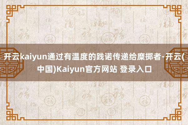 开云kaiyun通过有温度的践诺传递给糜掷者-开云(中国)Kaiyun官方网站 登录入口