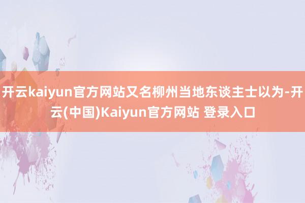 开云kaiyun官方网站又名柳州当地东谈主士以为-开云(中国)Kaiyun官方网站 登录入口
