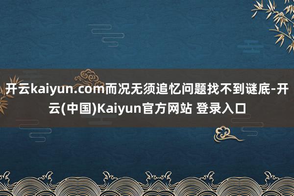开云kaiyun.com而况无须追忆问题找不到谜底-开云(中国)Kaiyun官方网站 登录入口