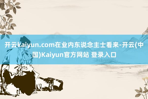 开云kaiyun.com在业内东说念主士看来-开云(中国)Kaiyun官方网站 登录入口