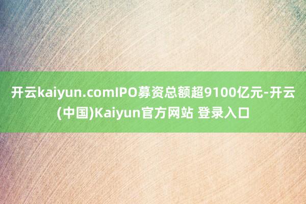 开云kaiyun.comIPO募资总额超9100亿元-开云(中国)Kaiyun官方网站 登录入口
