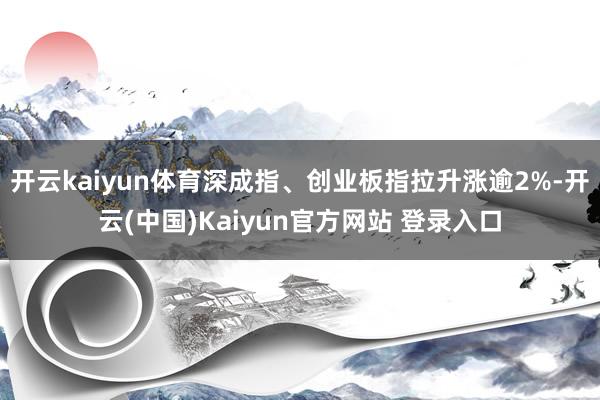 开云kaiyun体育深成指、创业板指拉升涨逾2%-开云(中国)Kaiyun官方网站 登录入口
