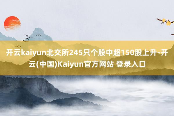 开云kaiyun北交所245只个股中超150股上升-开云(中国)Kaiyun官方网站 登录入口