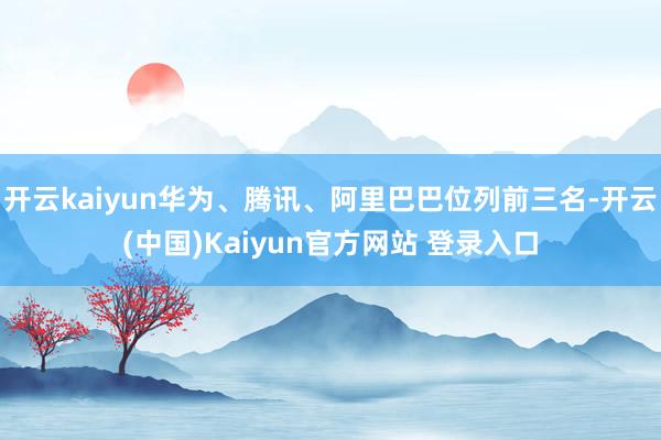 开云kaiyun华为、腾讯、阿里巴巴位列前三名-开云(中国)Kaiyun官方网站 登录入口