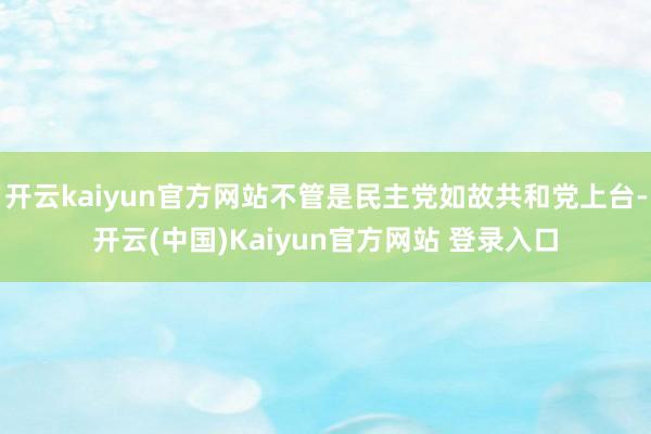 开云kaiyun官方网站不管是民主党如故共和党上台-开云(中国)Kaiyun官方网站 登录入口