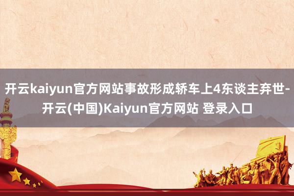 开云kaiyun官方网站事故形成轿车上4东谈主弃世-开云(中国)Kaiyun官方网站 登录入口