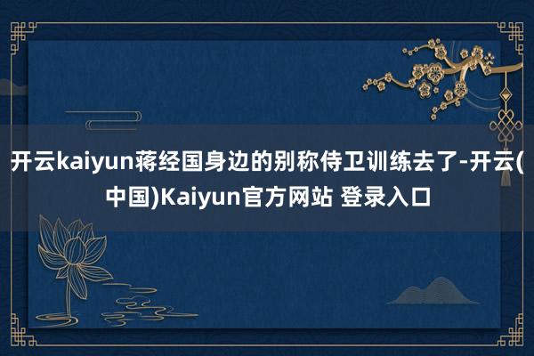 开云kaiyun蒋经国身边的别称侍卫训练去了-开云(中国)Kaiyun官方网站 登录入口