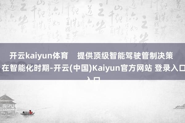 开云kaiyun体育    提供顶级智能驾驶管制决策  在智能化时期-开云(中国)Kaiyun官方网站 登录入口