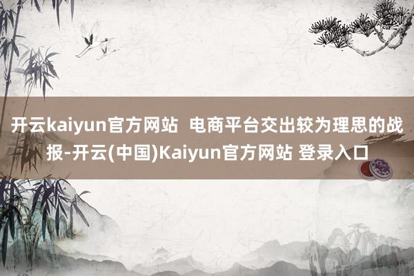 开云kaiyun官方网站  电商平台交出较为理思的战报-开云(中国)Kaiyun官方网站 登录入口