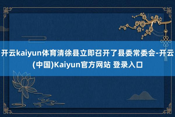 开云kaiyun体育清徐县立即召开了县委常委会-开云(中国)Kaiyun官方网站 登录入口